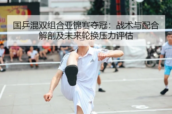 国乒混双组合亚锦赛夺冠：战术与配合解剖及未来轮换压力评估